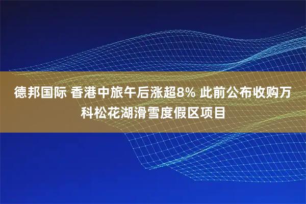 德邦国际 香港中旅午后涨超8% 此前公布收购万科松花湖滑雪度假区项目