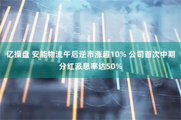 亿操盘 安能物流午后逆市涨超10% 公司首次中期分红派息率达50%