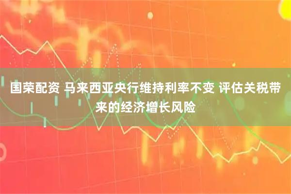国荣配资 马来西亚央行维持利率不变 评估关税带来的经济增长风险