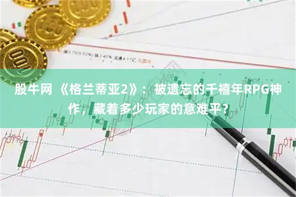 股牛网 《格兰蒂亚2》：被遗忘的千禧年RPG神作，藏着多少玩家的意难平？