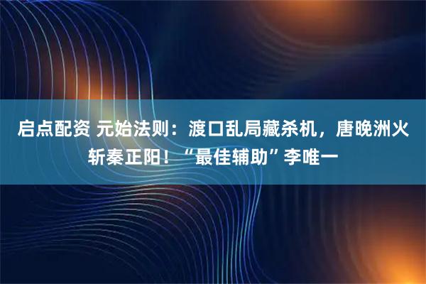 启点配资 元始法则：渡口乱局藏杀机，唐晚洲火斩秦正阳！“最佳辅助”李唯一