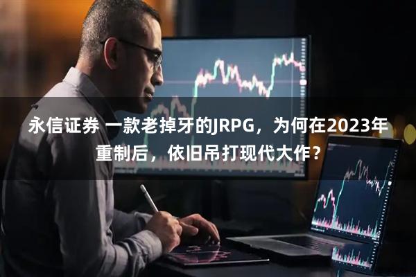 永信证券 一款老掉牙的JRPG，为何在2023年重制后，依旧吊打现代大作？