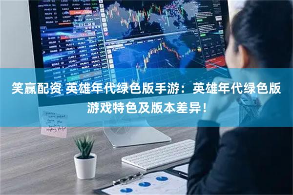 笑赢配资 英雄年代绿色版手游：英雄年代绿色版游戏特色及版本差异！