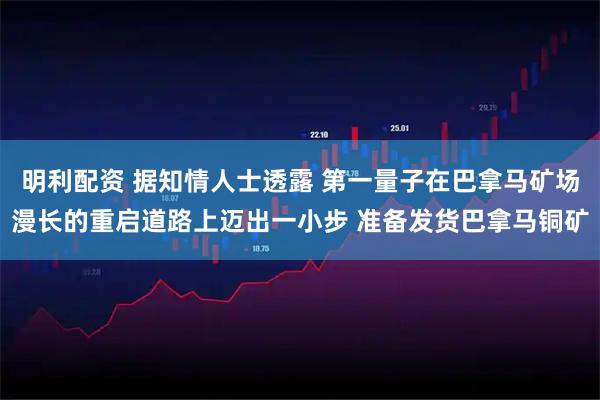 明利配资 据知情人士透露 第一量子在巴拿马矿场漫长的重启道路上迈出一小步 准备发货巴拿马铜矿