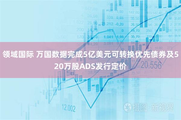 领域国际 万国数据完成5亿美元可转换优先债券及520万股ADS发行定价