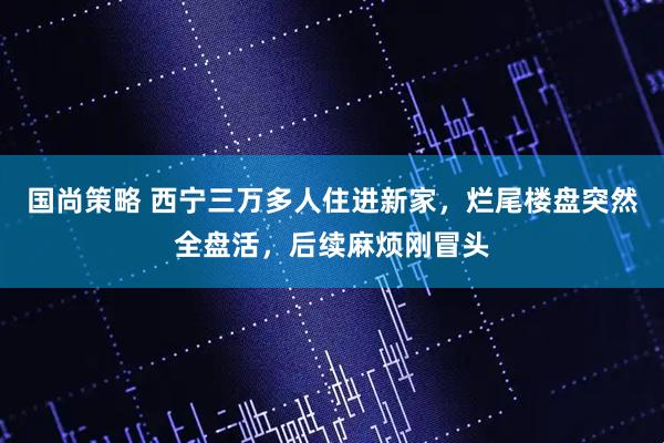 国尚策略 西宁三万多人住进新家，烂尾楼盘突然全盘活，后续麻烦刚冒头