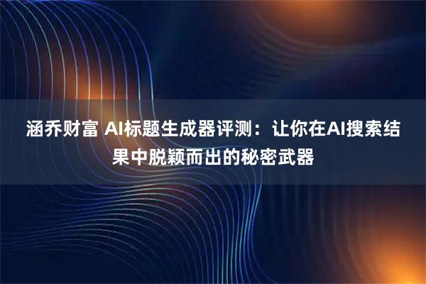 涵乔财富 AI标题生成器评测：让你在AI搜索结果中脱颖而出的秘密武器