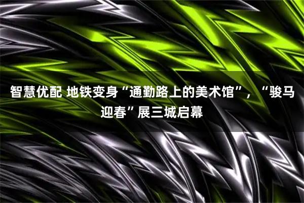 智慧优配 地铁变身“通勤路上的美术馆”，“骏马迎春”展三城启幕