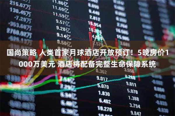 国尚策略 人类首家月球酒店开放预订！5晚房价1000万美元 酒店将配备完整生命保障系统