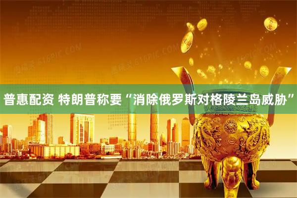普惠配资 特朗普称要“消除俄罗斯对格陵兰岛威胁”
