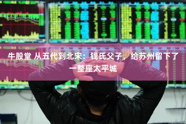 牛股堂 从五代到北宋：钱氏父子，给苏州留下了一整座太平城