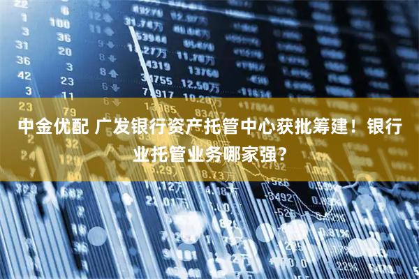 中金优配 广发银行资产托管中心获批筹建！银行业托管业务哪家强？