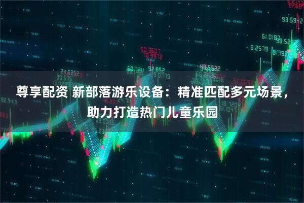 尊享配资 新部落游乐设备：精准匹配多元场景，助力打造热门儿童乐园