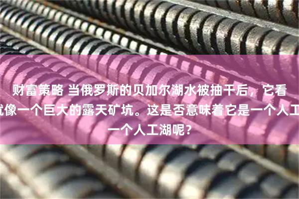 财富策略 当俄罗斯的贝加尔湖水被抽干后，它看起来就像一个巨大的露天矿坑。这是否意味着它是一个人工湖呢？