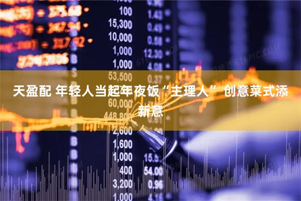 天盈配 年轻人当起年夜饭“主理人” 创意菜式添新意