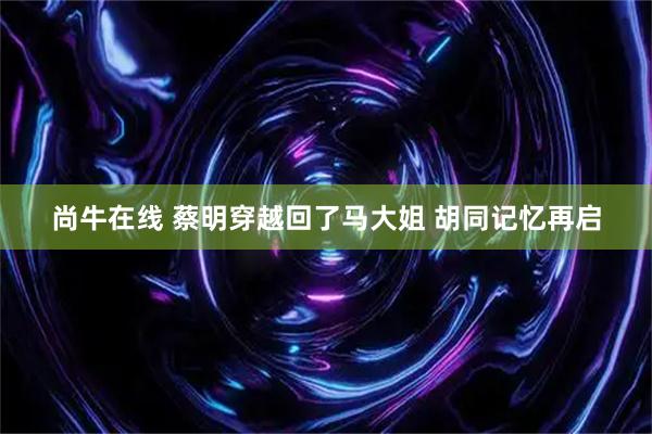 尚牛在线 蔡明穿越回了马大姐 胡同记忆再启