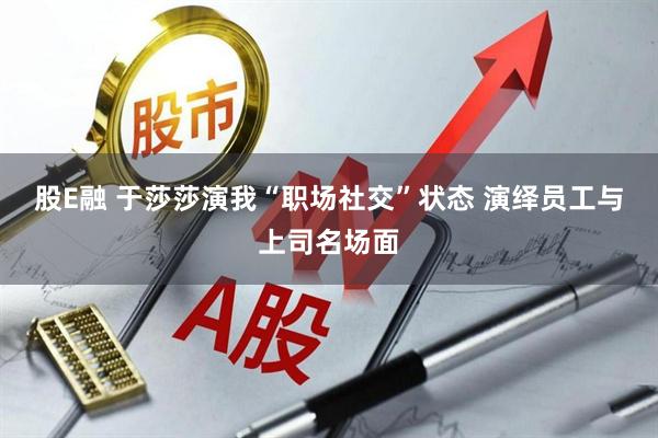 股E融 于莎莎演我“职场社交”状态 演绎员工与上司名场面