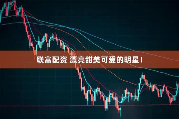 联富配资 漂亮甜美可爱的明星！
