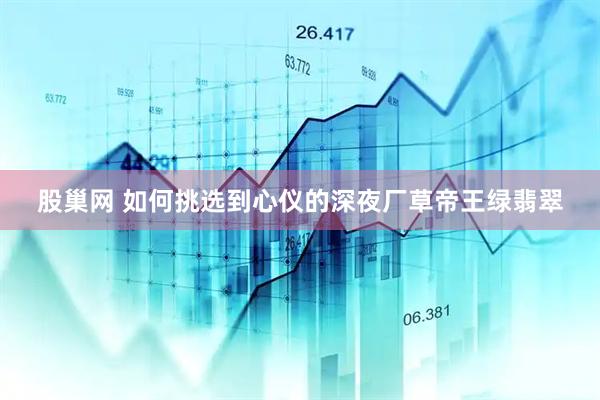 股巢网 如何挑选到心仪的深夜厂草帝王绿翡翠
