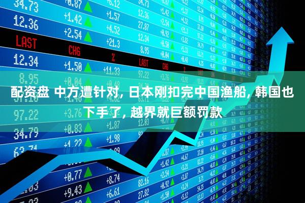 配资盘 中方遭针对, 日本刚扣完中国渔船, 韩国也下手了, 越界就巨额罚款