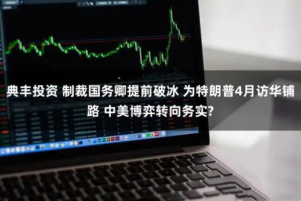 典丰投资 制裁国务卿提前破冰 为特朗普4月访华铺路 中美博弈转向务实?