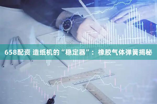 658配资 造纸机的“稳定器”：橡胶气体弹簧揭秘