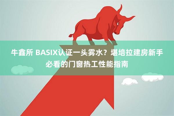 牛鑫所 BASIX认证一头雾水？堪培拉建房新手必看的门窗热工性能指南
