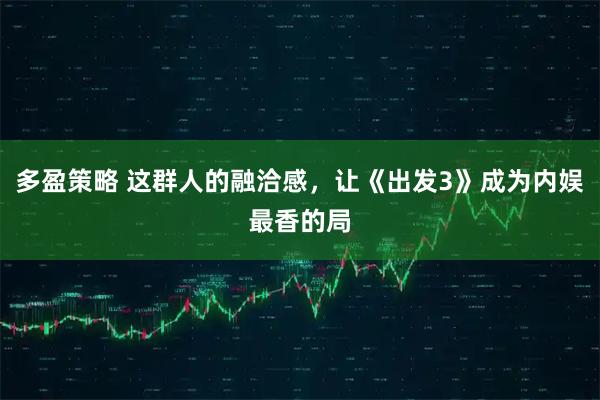 多盈策略 这群人的融洽感，让《出发3》成为内娱最香的局