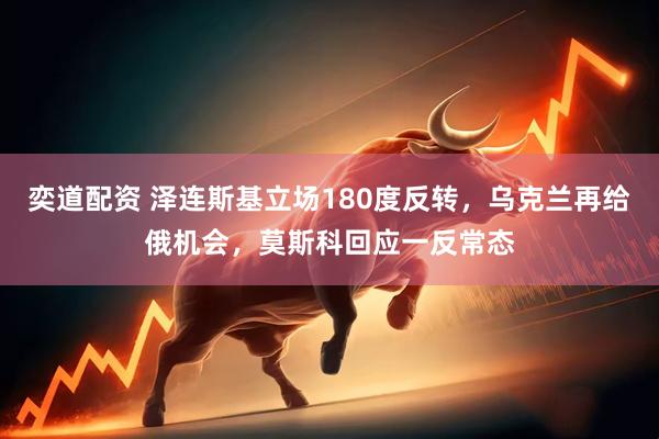 奕道配资 泽连斯基立场180度反转，乌克兰再给俄机会，莫斯科回应一反常态