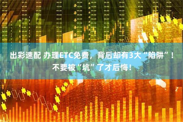 出彩速配 办理ETC免费，背后却有3大“陷阱”！不要被“坑”了才后悔！