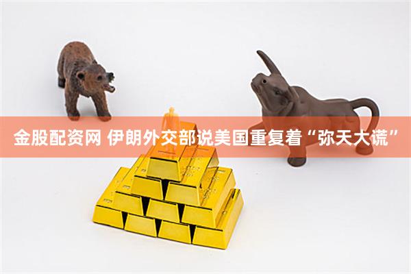 金股配资网 伊朗外交部说美国重复着“弥天大谎”
