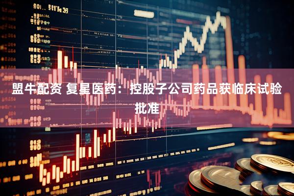盟牛配资 复星医药：控股子公司药品获临床试验批准