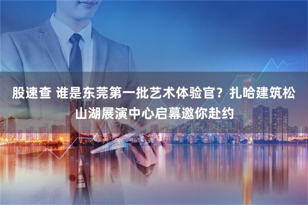 股速查 谁是东莞第一批艺术体验官？扎哈建筑松山湖展演中心启幕邀你赴约