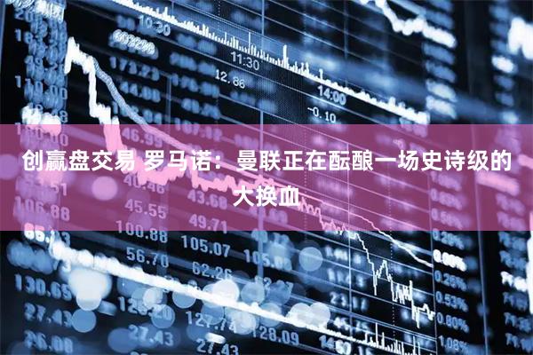 创赢盘交易 罗马诺：曼联正在酝酿一场史诗级的大换血