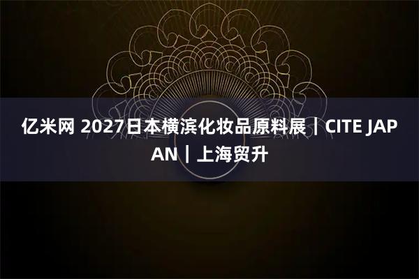 亿米网 2027日本横滨化妆品原料展｜CITE JAPAN｜上海贸升