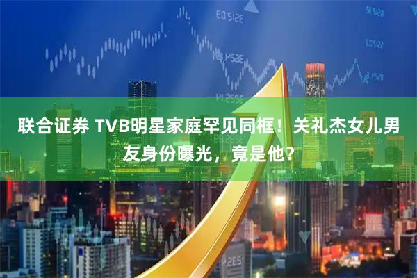 联合证券 TVB明星家庭罕见同框！关礼杰女儿男友身份曝光，竟是他？