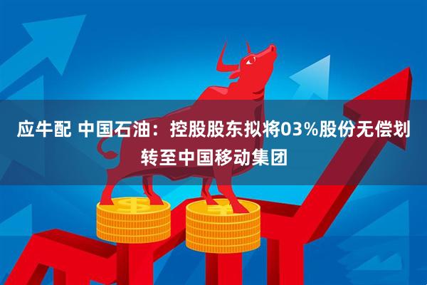 应牛配 中国石油：控股股东拟将03%股份无偿划转至中国移动集团