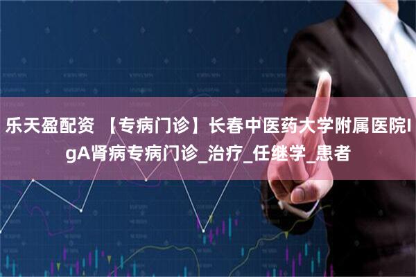 乐天盈配资 【专病门诊】长春中医药大学附属医院IgA肾病专病门诊_治疗_任继学_患者