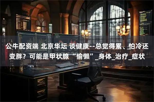 公牛配资端 北京华坛 谈健康--总觉得累、怕冷还变胖？可能是甲状腺 “偷懒”_身体_治疗_症状